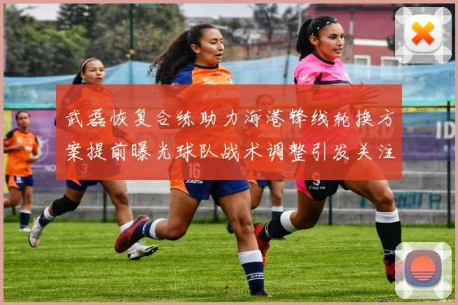 武磊恢复合练助力海港锋线轮换方案提前曝光球队战术调整引发关注
