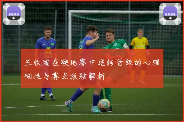 王欣瑜在硬地赛中逆转晋级的心理韧性与赛点救赎解析