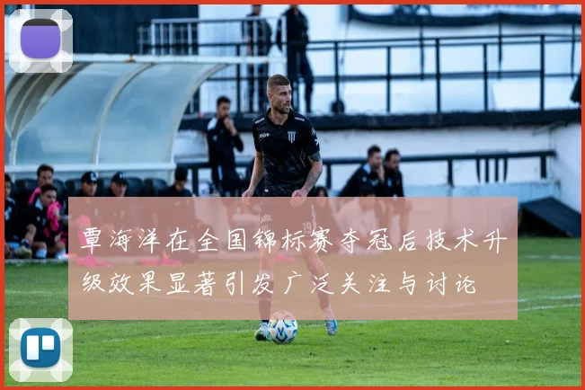 覃海洋在全国锦标赛夺冠后技术升级效果显著引发广泛关注与讨论