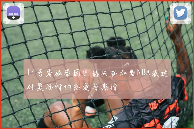 14号秀施泰因巴赫兴奋加盟NBA表达对夏洛特的热爱与期待